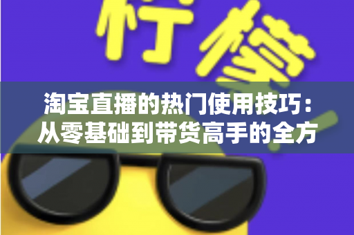 淘宝直播的热门使用技巧：从零基础到带货高手的全方位实战指南