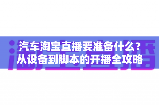 汽车淘宝直播要准备什么?从设备到脚本的开播全攻略一文读懂 汽车淘宝直播要准备什么?从设备到脚本的开播全攻略一文读懂