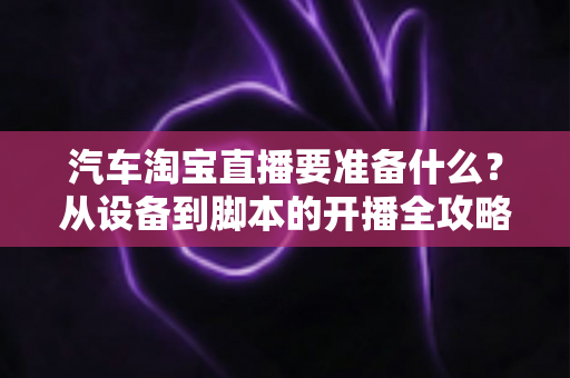 汽车淘宝直播要准备什么？从设备到脚本的开播全攻略一文读懂