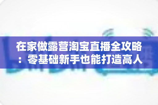 在家做露营淘宝直播全攻略:零基础新手也能打造高人气居家带货直播间的实用指南 在家做露营淘宝直播全攻略:零基础新手也能打造高人气居家带货直播间的实用指南