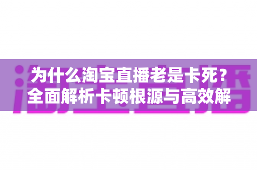 为什么淘宝直播老是卡死？全面解析卡顿根源与高效解决方法全攻略