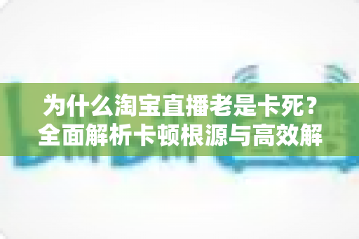 为什么淘宝直播老是卡死？全面解析卡顿根源与高效解决方法全攻略