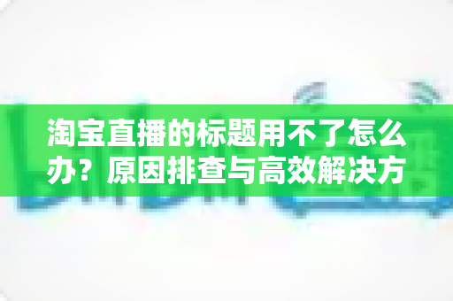 淘宝直播的标题用不了怎么办？原因排查与高效解决方案全指南