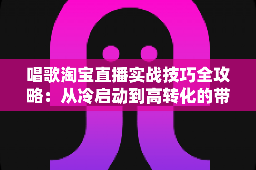 唱歌淘宝直播实战技巧全攻略：从冷启动到高转化的带货直播间运营指南