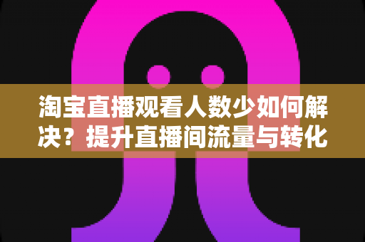 淘宝直播观看人数少如何解决？提升直播间流量与转化的全攻略