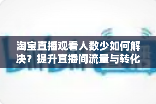 淘宝直播观看人数少如何解决？提升直播间流量与转化的全攻略