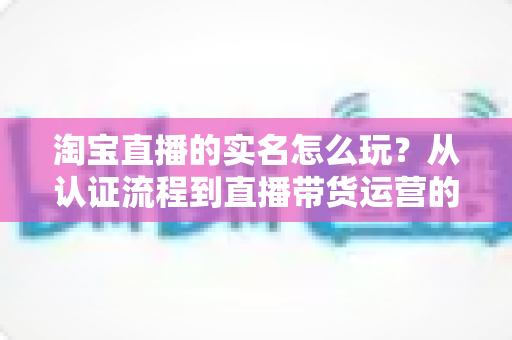 淘宝直播的实名怎么玩？从认证流程到直播带货运营的全攻略