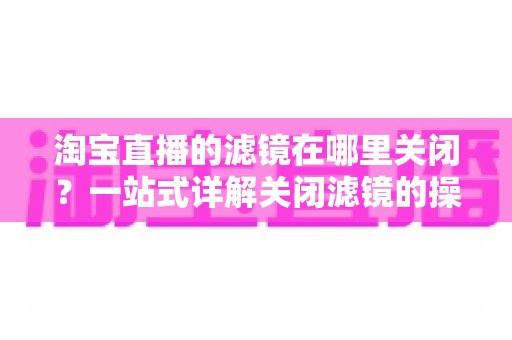 淘宝直播的滤镜在哪里关闭?一站式详解关闭滤镜的操作方法与实用技巧 淘宝直播的滤镜在哪里关闭?一站式详解关闭滤镜的操作方法与实用技巧