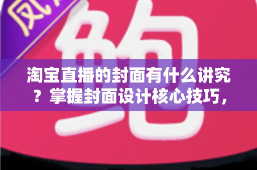 淘宝直播的封面有什么讲究？掌握封面设计核心技巧，助力直播间点击率与转化率双提升