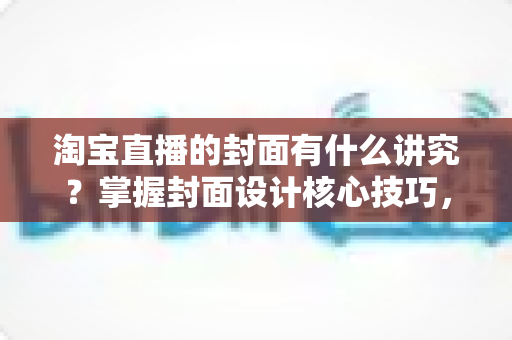 淘宝直播的封面有什么讲究？掌握封面设计核心技巧，助力直播间点击率与转化率双提升