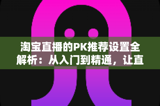 淘宝直播的PK推荐设置全解析:从入门到精通,让直播间人气翻倍的流量密码 淘宝直播的PK推荐设置全解析:从入门到精通,让直播间人气翻倍的流量密码