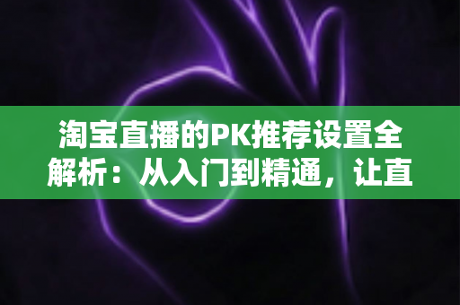 淘宝直播的PK推荐设置全解析:从入门到精通,让直播间人气翻倍的流量密码 淘宝直播的PK推荐设置全解析:从入门到精通,让直播间人气翻倍的流量密码