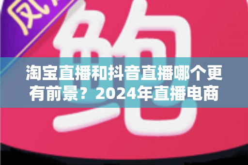 淘宝直播和抖音直播哪个更有前景?2024年直播电商平台全面对比与创业选择指南 淘宝直播和抖音直播哪个更有前景?2024年直播电商平台全面对比与创业选择指南