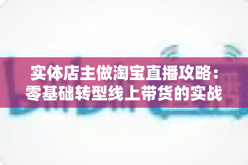 实体店主做淘宝直播攻略：零基础转型线上带货的实战全指南