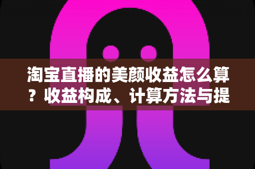 淘宝直播的美颜收益怎么算？收益构成、计算方法与提升技巧全解析