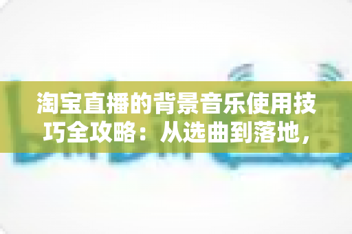 淘宝直播的背景音乐使用技巧全攻略：从选曲到落地，打造高人气直播间的实用指南