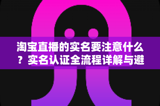 淘宝直播的实名要注意什么?实名认证全流程详解与避坑指南(2025最新版) 淘宝直播的实名要注意什么?实名认证全流程详解与避坑指南(2025最新版)