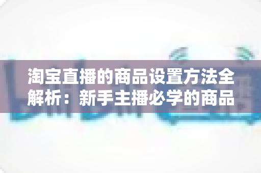 淘宝直播的商品设置方法全解析:新手主播必学的商品配置实操指南,助你快速提升直播间转化率 淘宝直播的商品设置方法全解析:新手主播必学的商品配置实操指南,助你快速提升直播间转化率