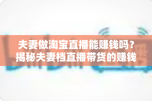 夫妻做淘宝直播能赚钱吗？揭秘夫妻档直播带货的赚钱门道与实操攻略
