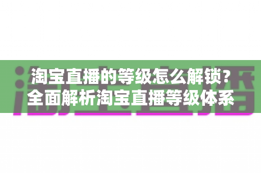 淘宝直播的等级怎么解锁?全面解析淘宝直播等级体系与快速升级攻略 淘宝直播的等级怎么解锁?全面解析淘宝直播等级体系与快速升级攻略