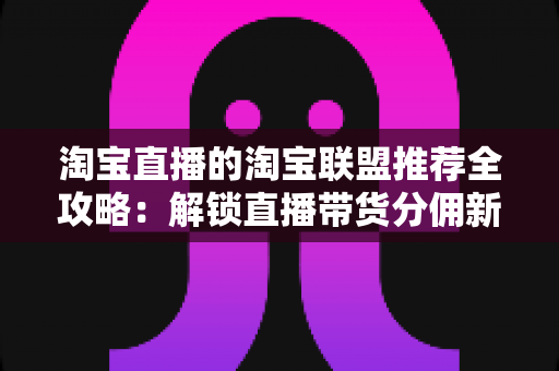 淘宝直播的淘宝联盟推荐全攻略:解锁直播带货分佣新机遇的实战指南 淘宝直播的淘宝联盟推荐全攻略:解锁直播带货分佣新机遇的实战指南