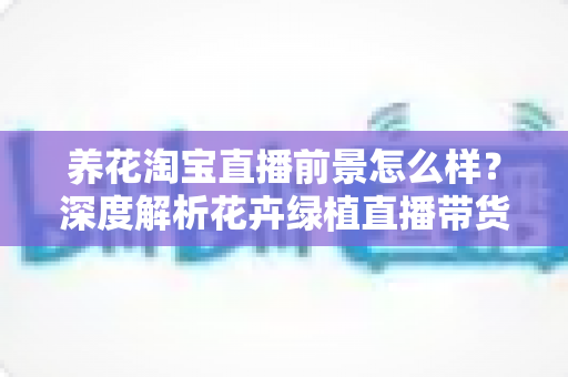 养花淘宝直播前景怎么样?深度解析花卉绿植直播带货的机遇、挑战与入局指南 养花淘宝直播前景怎么样?深度解析花卉绿植直播带货的机遇、挑战与入局指南