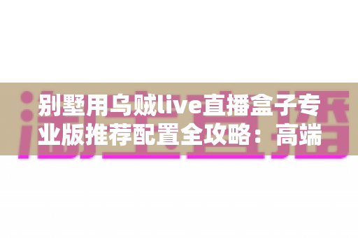别墅用乌贼live直播盒子专业版推荐配置全攻略:高端住宅直播体验的一站式搭配方案 别墅用乌贼live直播盒子专业版推荐配置全攻略:高端住宅直播体验的一站式搭配方案
