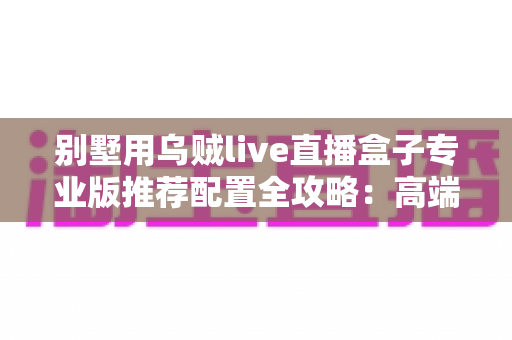 别墅用乌贼live直播盒子专业版推荐配置全攻略:高端住宅直播体验的一站式搭配方案 别墅用乌贼live直播盒子专业版推荐配置全攻略:高端住宅直播体验的一站式搭配方案