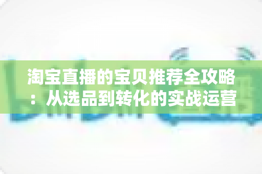 淘宝直播的宝贝推荐全攻略：从选品到转化的实战运营指南