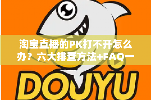 淘宝直播的PK打不开怎么办？六大排查方法+FAQ一次讲清楚