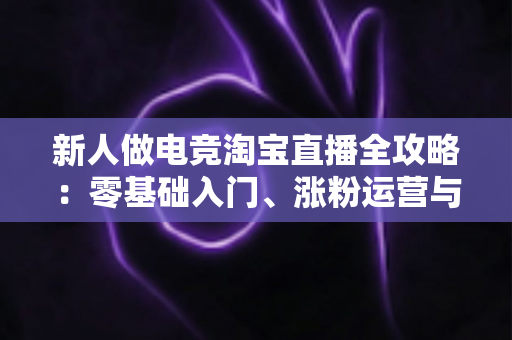 新人做电竞淘宝直播全攻略:零基础入门、涨粉运营与高效变现的实战指南 新人做电竞淘宝直播全攻略:零基础入门、涨粉运营与高效变现的实战指南