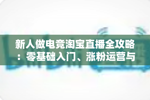 新人做电竞淘宝直播全攻略:零基础入门、涨粉运营与高效变现的实战指南 新人做电竞淘宝直播全攻略:零基础入门、涨粉运营与高效变现的实战指南