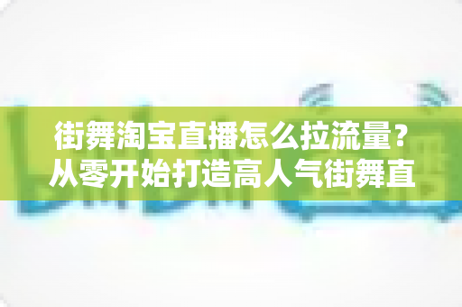 街舞淘宝直播怎么拉流量？从零开始打造高人气街舞直播间的实用指南