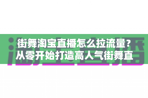 街舞淘宝直播怎么拉流量？从零开始打造高人气街舞直播间的实用指南
