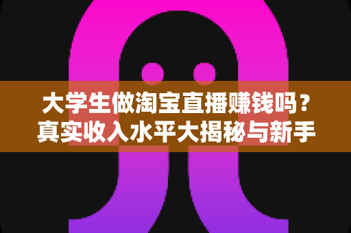 大学生做淘宝直播赚钱吗？真实收入水平大揭秘与新手入门全攻略