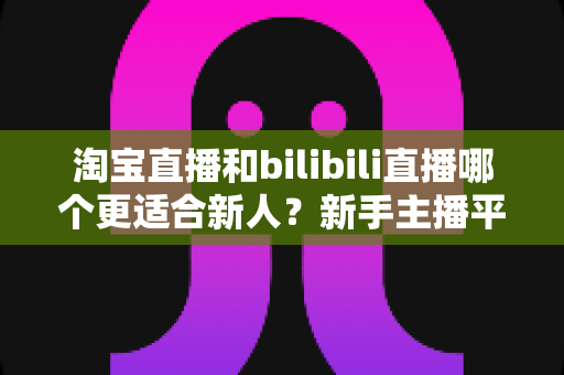 淘宝直播和bilibili直播哪个更适合新人?新手主播平台选择全攻略 淘宝直播和bilibili直播哪个更适合新人?新手主播平台选择全攻略