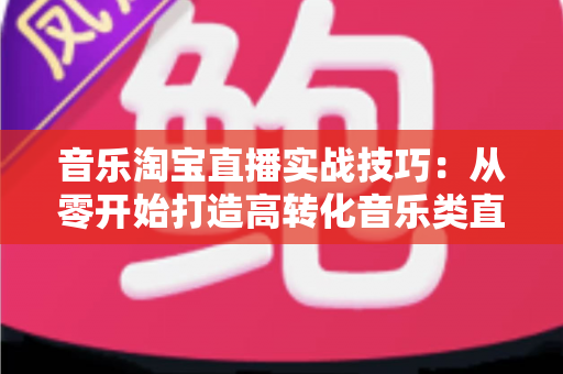 音乐淘宝直播实战技巧:从零开始打造高转化音乐类直播间的全攻略 音乐淘宝直播实战技巧:从零开始打造高转化音乐类直播间的全攻略