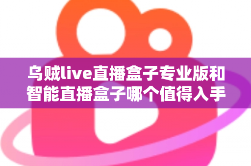 乌贼live直播盒子专业版和智能直播盒子哪个值得入手？主播选型深度评测与避坑指南
