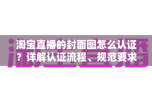 淘宝直播的封面图怎么认证?详解认证流程、规范要求与优化技巧 淘宝直播的封面图怎么认证?详解认证流程、规范要求与优化技巧