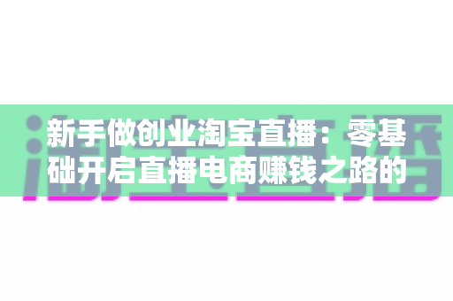 新手做创业淘宝直播:零基础开启直播电商赚钱之路的完整指南 新手做创业淘宝直播:零基础开启直播电商赚钱之路的完整指南