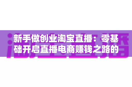 新手做创业淘宝直播:零基础开启直播电商赚钱之路的完整指南 新手做创业淘宝直播:零基础开启直播电商赚钱之路的完整指南