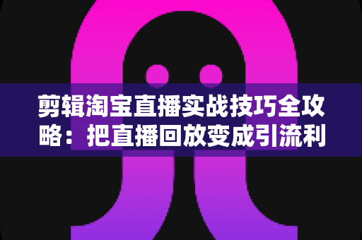 剪辑淘宝直播实战技巧全攻略：把直播回放变成引流利器的完整指南