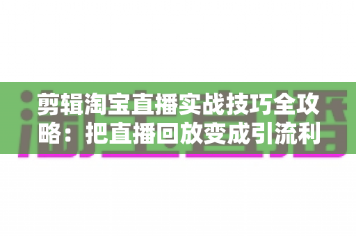 剪辑淘宝直播实战技巧全攻略：把直播回放变成引流利器的完整指南