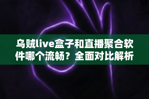 乌贼live盒子和直播聚合软件哪个流畅？全面对比解析助你选对高清观影方案