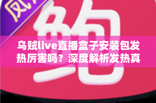 乌贼live直播盒子安装包发热厉害吗？深度解析发热真相与实用降温全攻略