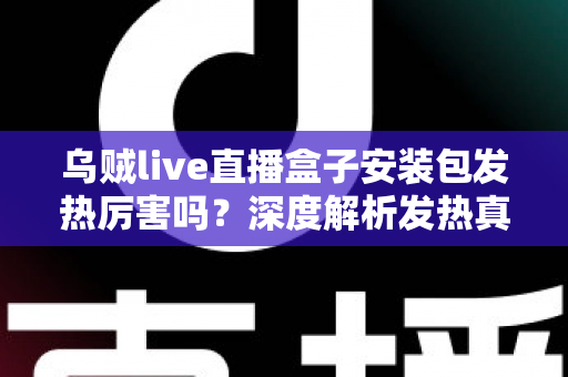 乌贼live直播盒子安装包发热厉害吗？深度解析发热真相与实用降温全攻略