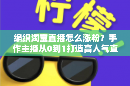编织淘宝直播怎么涨粉？手作主播从0到1打造高人气直播间的实战指南