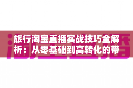 旅行淘宝直播实战技巧全解析:从零基础到高转化的带货实战指南 旅行淘宝直播实战技巧全解析:从零基础到高转化的带货实战指南