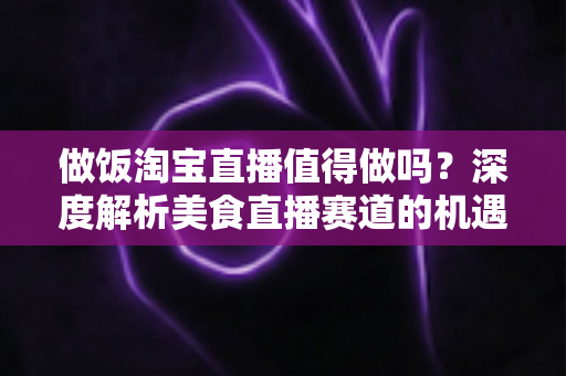 做饭淘宝直播值得做吗？深度解析美食直播赛道的机遇与挑战