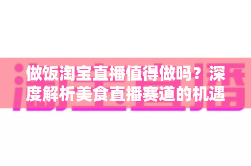 做饭淘宝直播值得做吗？深度解析美食直播赛道的机遇与挑战
